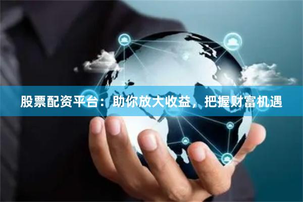 股票配资平台：助你放大收益，把握财富机遇