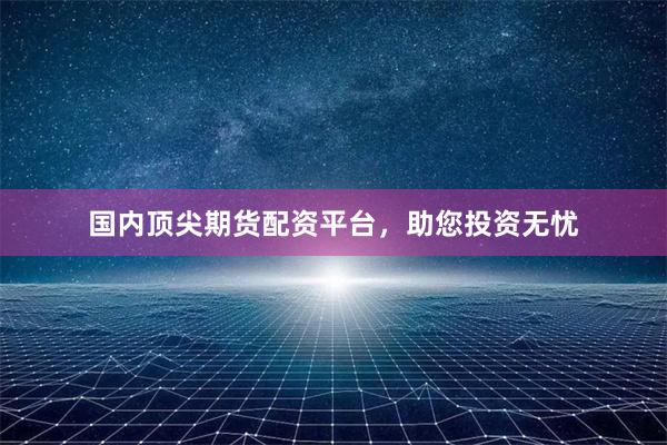 国内顶尖期货配资平台，助您投资无忧