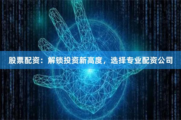 股票配资：解锁投资新高度，选择专业配资公司