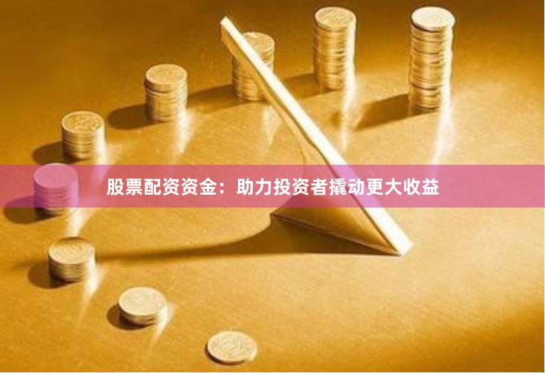 股票配资资金：助力投资者撬动更大收益