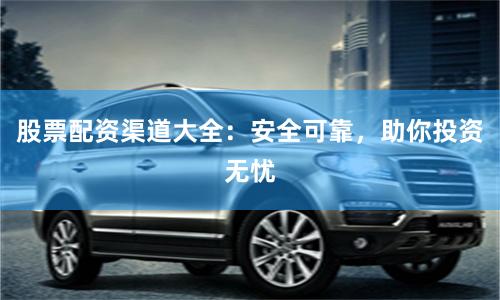 股票配资渠道大全：安全可靠，助你投资无忧