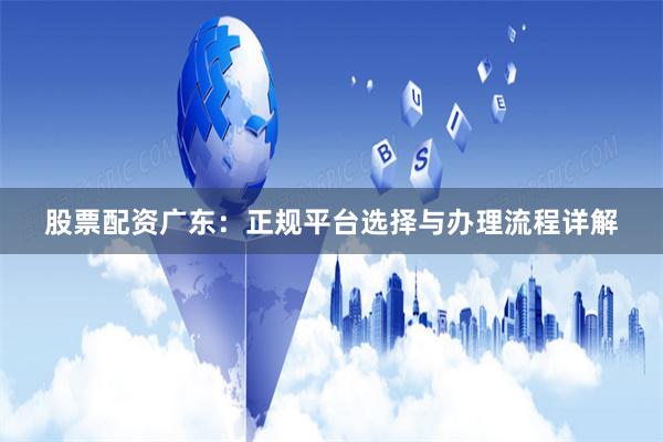 股票配资广东：正规平台选择与办理流程详解