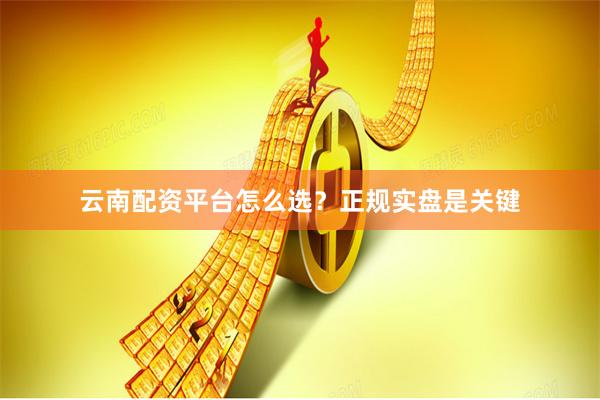 云南配资平台怎么选？正规实盘是关键