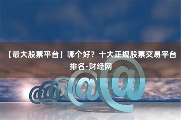 【最大股票平台】哪个好？十大正规股票交易平台排名-财经网